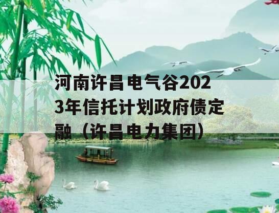 河南许昌电气谷2023年信托计划政府债定融（许昌电力集团）