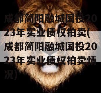 成都简阳融城国投2023年实业债权拍卖(成都简阳融城国投2023年实业债权拍卖情况)