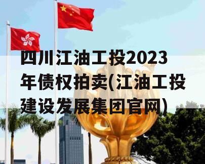 四川江油工投2023年债权拍卖(江油工投建设发展集团官网)