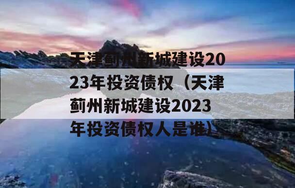天津蓟州新城建设2023年投资债权（天津蓟州新城建设2023年投资债权人是谁）