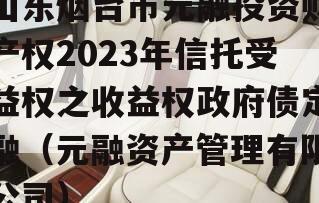山东烟台市元融投资财产权2023年信托受益权之收益权政府债定融（元融资产管理有限公司）