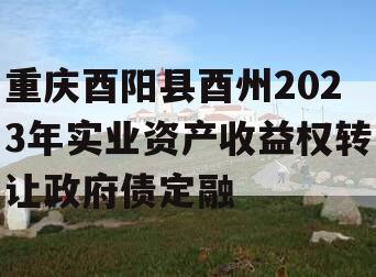 重庆酉阳县酉州2023年实业资产收益权转让政府债定融