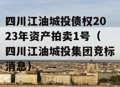 四川江油城投债权2023年资产拍卖1号（四川江油城投集团竞标消息）