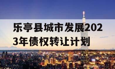 乐亭县城市发展2023年债权转让计划