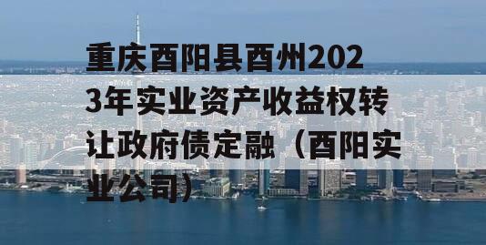 重庆酉阳县酉州2023年实业资产收益权转让政府债定融（酉阳实业公司）