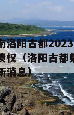 河南洛阳古都2023年债权（洛阳古都集团最新消息）