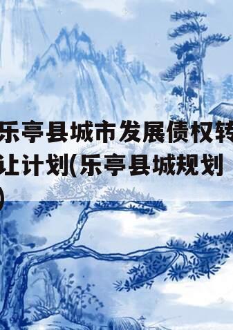 乐亭县城市发展债权转让计划(乐亭县城规划)