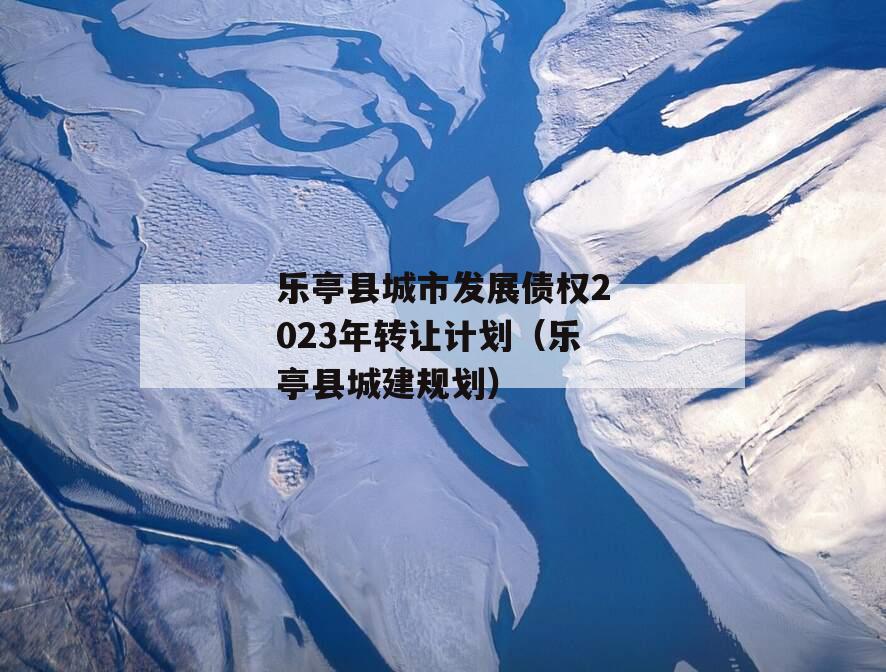 乐亭县城市发展债权2023年转让计划（乐亭县城建规划）
