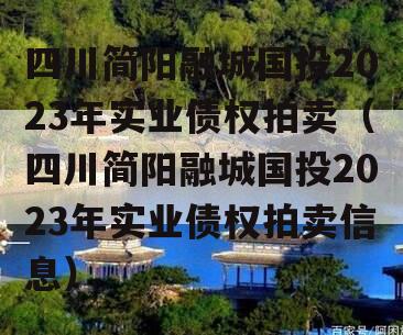 四川简阳融城国投2023年实业债权拍卖（四川简阳融城国投2023年实业债权拍卖信息）