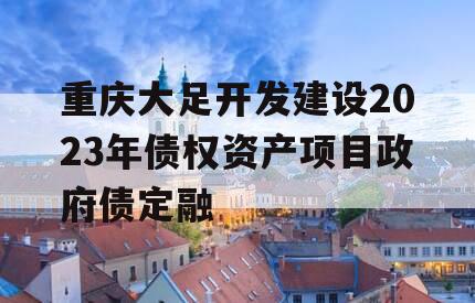 重庆大足开发建设2023年债权资产项目政府债定融