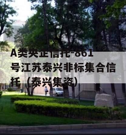 A类央企信托-861号江苏泰兴非标集合信托（泰兴集资）