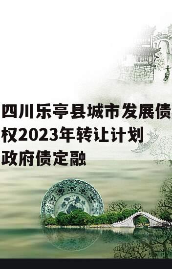 四川乐亭县城市发展债权2023年转让计划政府债定融