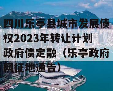 四川乐亭县城市发展债权2023年转让计划政府债定融（乐亭政府网征地通告）