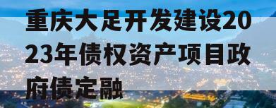 重庆大足开发建设2023年债权资产项目政府债定融