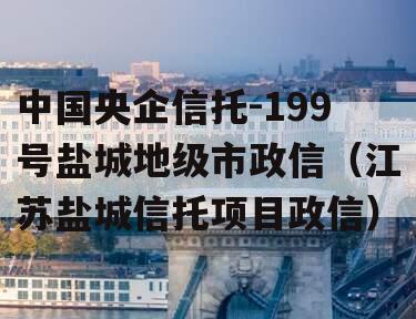 中国央企信托-199号盐城地级市政信（江苏盐城信托项目政信）