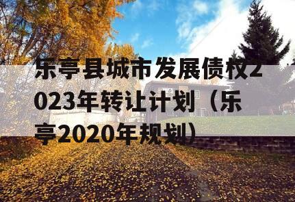 乐亭县城市发展债权2023年转让计划（乐亭2020年规划）