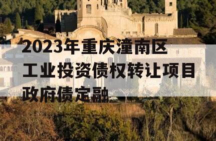 2023年重庆潼南区工业投资债权转让项目政府债定融