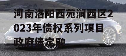 河南洛阳西苑涧西区2023年债权系列项目政府债定融