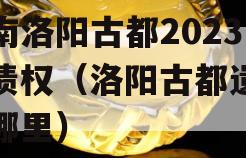 河南洛阳古都2023年债权（洛阳古都遗址在哪里）