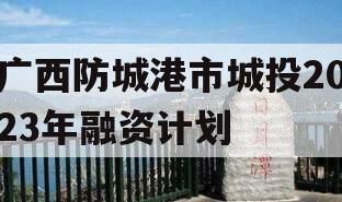 广西防城港市城投2023年融资计划