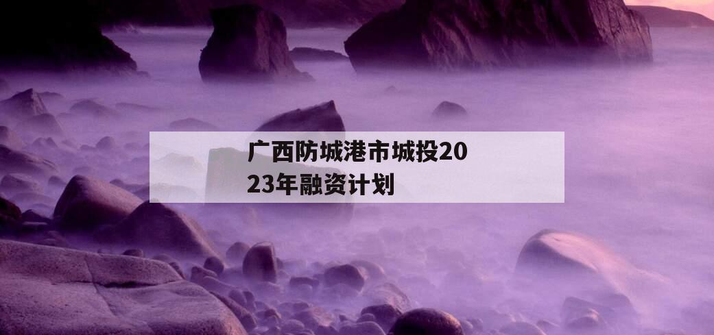 广西防城港市城投2023年融资计划