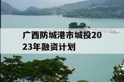 广西防城港市城投2023年融资计划