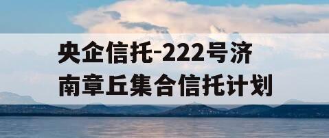央企信托-222号济南章丘集合信托计划
