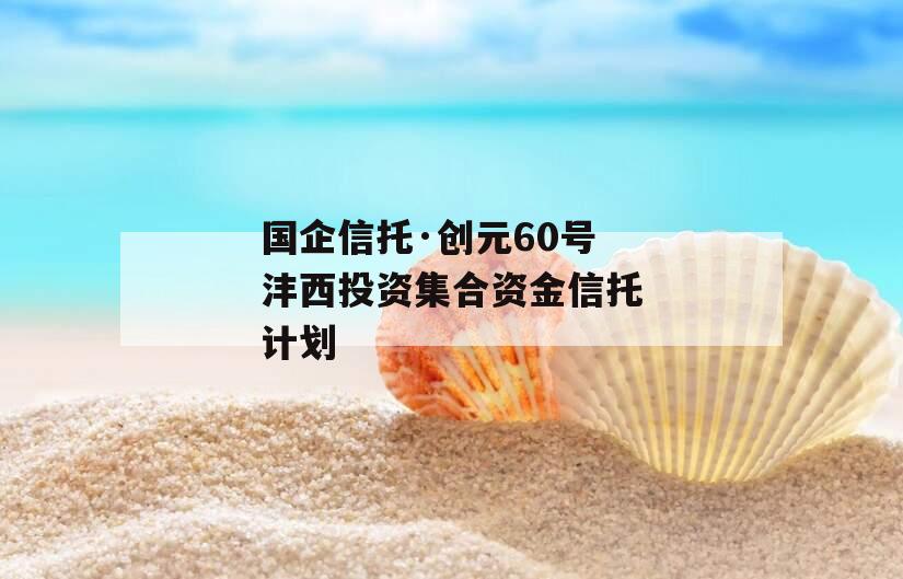 国企信托·创元60号沣西投资集合资金信托计划