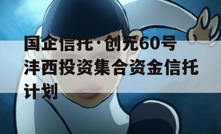 国企信托·创元60号沣西投资集合资金信托计划