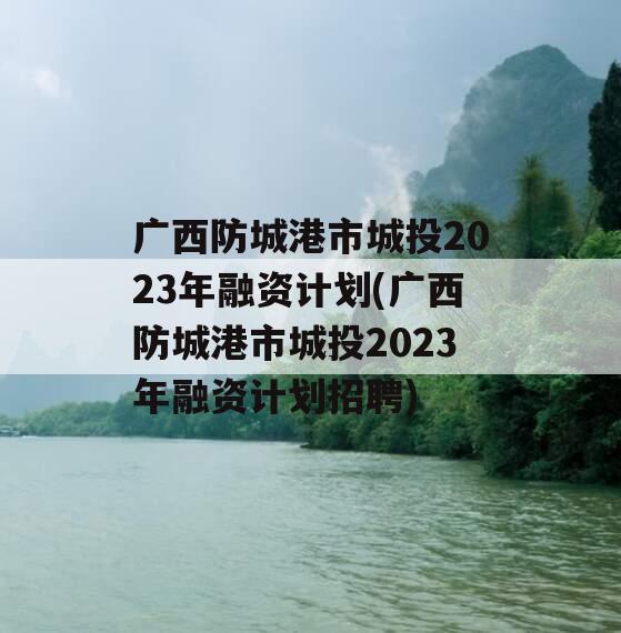 广西防城港市城投2023年融资计划(广西防城港市城投2023年融资计划招聘)