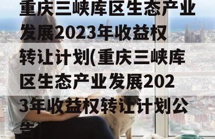 重庆三峡库区生态产业发展2023年收益权转让计划(重庆三峡库区生态产业发展2023年收益权转让计划公告)