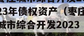 枣庄城市综合开发2023年债权资产（枣庄城市综合开发2023年债权资产规模）