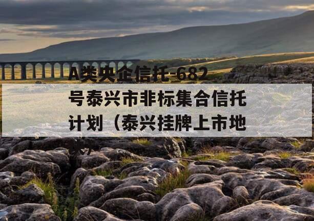 A类央企信托-682号泰兴市非标集合信托计划（泰兴挂牌上市地块）