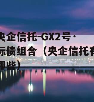 央企信托-GX2号·标债组合（央企信托有哪些）