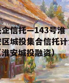 央企信托—143号淮安区城投集合信托计划（淮安城投融资）