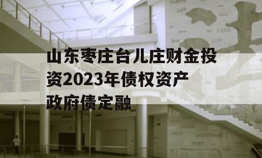 山东枣庄台儿庄财金投资2023年债权资产政府债定融