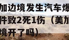 美加边境发生汽车爆炸事件致2死1伤（美加边境开了吗）