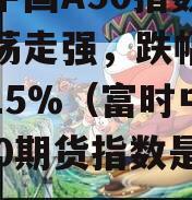 富时中国A50指数期货震荡走强，跌幅收窄至0.15%（富时中国a50期货指数是什么）