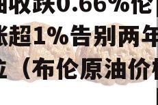 布油收跌0.66%伦镍涨超1%告别两年半低位（布伦原油价格报价）