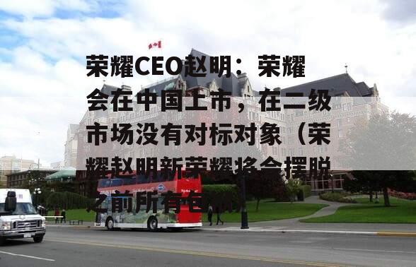 荣耀CEO赵明：荣耀会在中国上市，在二级市场没有对标对象（荣耀赵明新荣耀将会摆脱之前所有包袱）