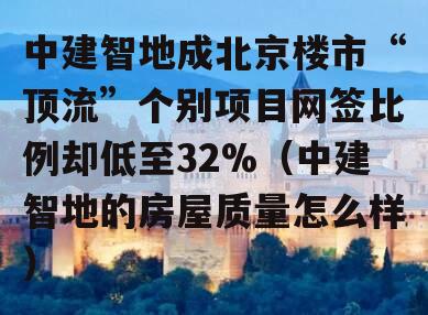 中建智地成北京楼市“顶流”个别项目网签比例却低至32%（中建智地的房屋质量怎么样）