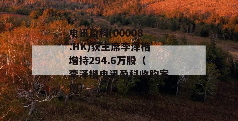 电讯盈科(00008.HK)获主席李泽楷增持294.6万股（李泽楷电讯盈科收购案例）