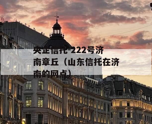 央企信托-222号济南章丘（山东信托在济南的网点）