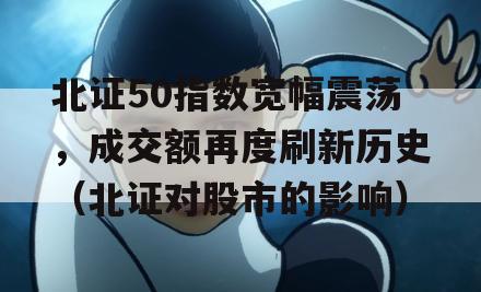 北证50指数宽幅震荡，成交额再度刷新历史（北证对股市的影响）