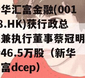 新华汇富金融(00188.HK)获行政总裁兼执行董事蔡冠明增持46.5万股（新华汇富dcep）