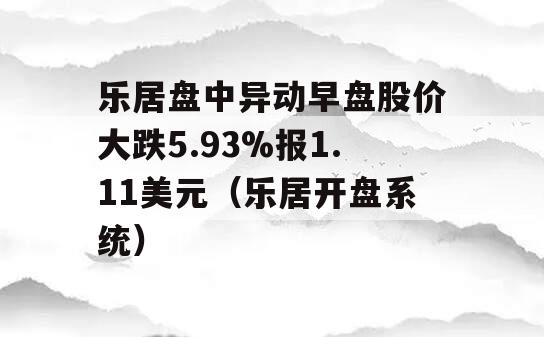 乐居盘中异动早盘股价大跌5.93%报1.11美元（乐居开盘系统）