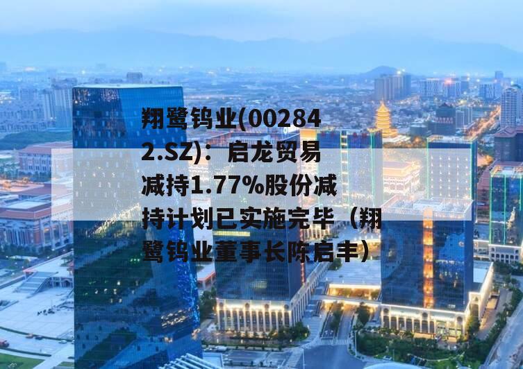 翔鹭钨业(002842.SZ)：启龙贸易减持1.77%股份减持计划已实施完毕（翔鹭钨业董事长陈启丰）