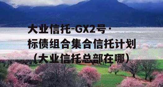 大业信托-GX2号·标债组合集合信托计划（大业信托总部在哪）