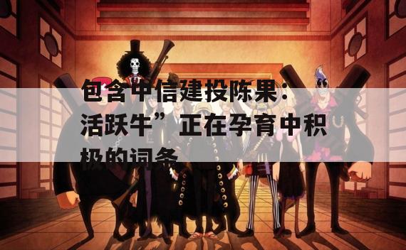包含中信建投陈果：“活跃牛”正在孕育中积极的词条