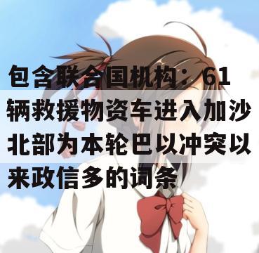 包含联合国机构：61辆救援物资车进入加沙北部为本轮巴以冲突以来政信多的词条